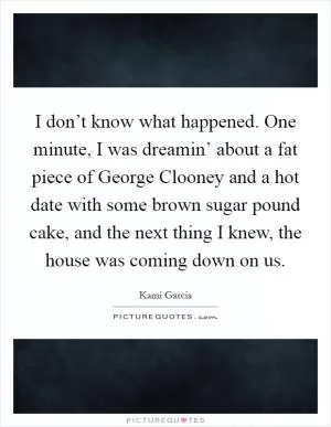 I don’t know what happened. One minute, I was dreamin’ about a fat piece of George Clooney and a hot date with some brown sugar pound cake, and the next thing I knew, the house was coming down on us Picture Quote #1