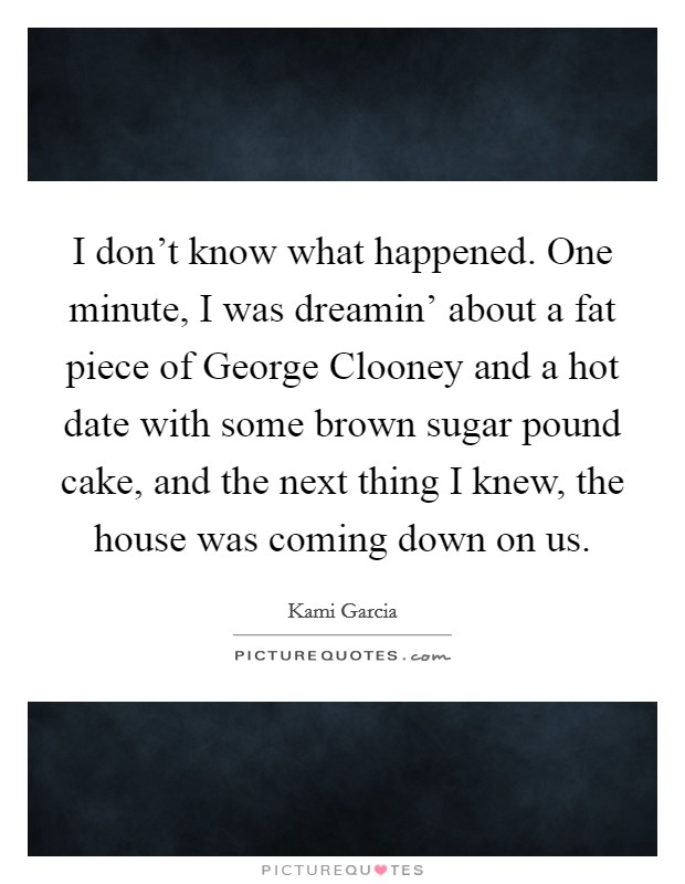 I don't know what happened. One minute, I was dreamin' about a fat piece of George Clooney and a hot date with some brown sugar pound cake, and the next thing I knew, the house was coming down on us Picture Quote #1