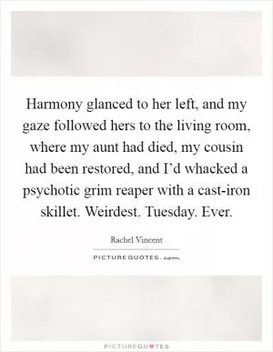 Harmony glanced to her left, and my gaze followed hers to the living room, where my aunt had died, my cousin had been restored, and I’d whacked a psychotic grim reaper with a cast-iron skillet. Weirdest. Tuesday. Ever Picture Quote #1