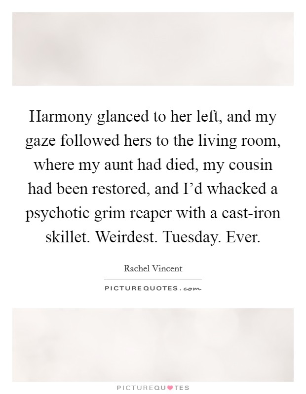 Harmony glanced to her left, and my gaze followed hers to the living room, where my aunt had died, my cousin had been restored, and I'd whacked a psychotic grim reaper with a cast-iron skillet. Weirdest. Tuesday. Ever Picture Quote #1