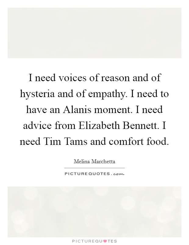 I need voices of reason and of hysteria and of empathy. I need to have an Alanis moment. I need advice from Elizabeth Bennett. I need Tim Tams and comfort food Picture Quote #1