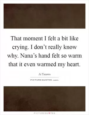 That moment I felt a bit like crying. I don’t really know why. Nana’s hand felt so warm that it even warmed my heart Picture Quote #1