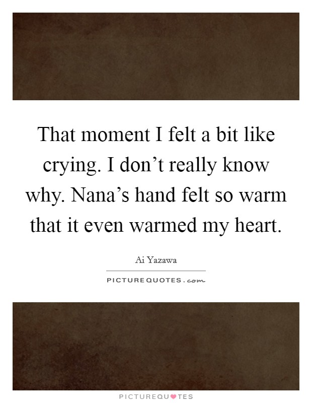That moment I felt a bit like crying. I don't really know why. Nana's hand felt so warm that it even warmed my heart Picture Quote #1
