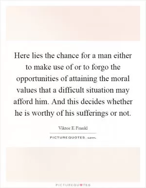 Here lies the chance for a man either to make use of or to forgo the opportunities of attaining the moral values that a difficult situation may afford him. And this decides whether he is worthy of his sufferings or not Picture Quote #1