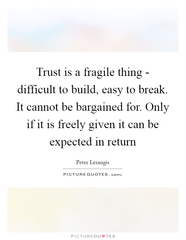 Trust is a fragile thing - difficult to build, easy to break. It cannot be bargained for. Only if it is freely given it can be expected in return Picture Quote #1
