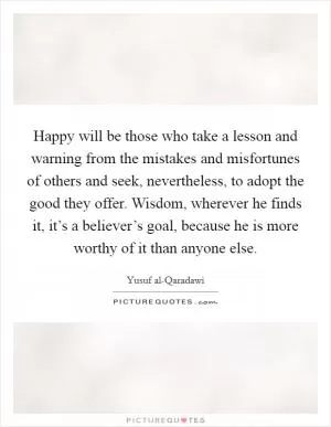 Happy will be those who take a lesson and warning from the mistakes and misfortunes of others and seek, nevertheless, to adopt the good they offer. Wisdom, wherever he finds it, it’s a believer’s goal, because he is more worthy of it than anyone else Picture Quote #1