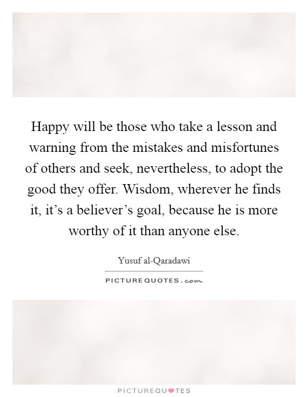 Happy will be those who take a lesson and warning from the mistakes and misfortunes of others and seek, nevertheless, to adopt the good they offer. Wisdom, wherever he finds it, it's a believer's goal, because he is more worthy of it than anyone else Picture Quote #1