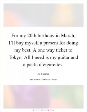 For my 20th birthday in March, I’ll buy myself a present for doing my best. A one way ticket to Tokyo. All I need is my guitar and a pack of cigarettes Picture Quote #1