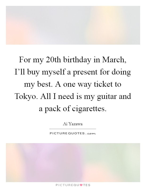 For my 20th birthday in March, I'll buy myself a present for doing my best. A one way ticket to Tokyo. All I need is my guitar and a pack of cigarettes Picture Quote #1