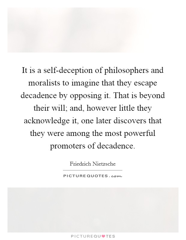 It is a self-deception of philosophers and moralists to imagine that they escape decadence by opposing it. That is beyond their will; and, however little they acknowledge it, one later discovers that they were among the most powerful promoters of decadence Picture Quote #1