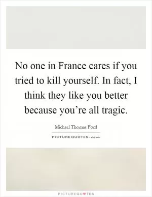 No one in France cares if you tried to kill yourself. In fact, I think they like you better because you’re all tragic Picture Quote #1