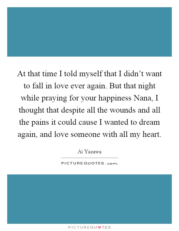 At that time I told myself that I didn't want to fall in love ever again. But that night while praying for your happiness Nana, I thought that despite all the wounds and all the pains it could cause I wanted to dream again, and love someone with all my heart Picture Quote #1