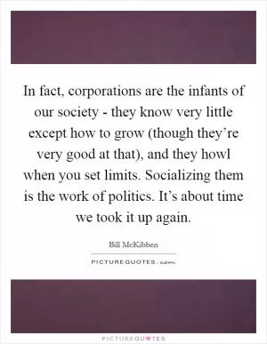 In fact, corporations are the infants of our society - they know very little except how to grow (though they’re very good at that), and they howl when you set limits. Socializing them is the work of politics. It’s about time we took it up again Picture Quote #1