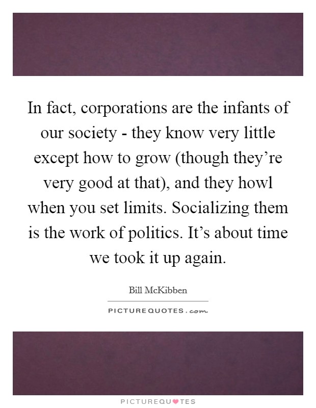 In fact, corporations are the infants of our society - they know very little except how to grow (though they're very good at that), and they howl when you set limits. Socializing them is the work of politics. It's about time we took it up again Picture Quote #1
