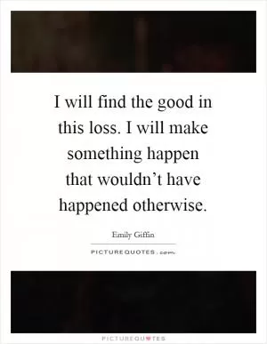 I will find the good in this loss. I will make something happen that wouldn’t have happened otherwise Picture Quote #1