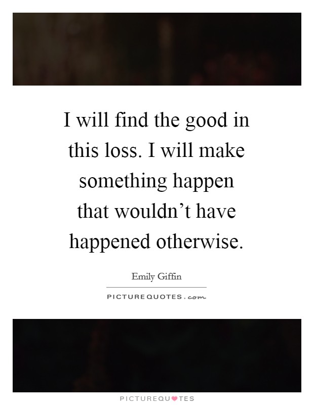 I will find the good in this loss. I will make something happen that wouldn't have happened otherwise Picture Quote #1