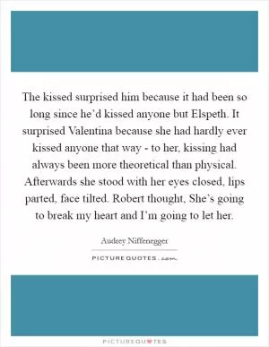 The kissed surprised him because it had been so long since he’d kissed anyone but Elspeth. It surprised Valentina because she had hardly ever kissed anyone that way - to her, kissing had always been more theoretical than physical. Afterwards she stood with her eyes closed, lips parted, face tilted. Robert thought, She’s going to break my heart and I’m going to let her Picture Quote #1