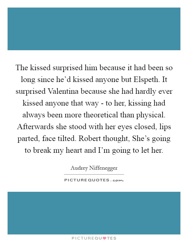 The kissed surprised him because it had been so long since he'd kissed anyone but Elspeth. It surprised Valentina because she had hardly ever kissed anyone that way - to her, kissing had always been more theoretical than physical. Afterwards she stood with her eyes closed, lips parted, face tilted. Robert thought, She's going to break my heart and I'm going to let her Picture Quote #1