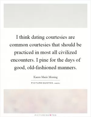I think dating courtesies are common courtesies that should be practiced in most all civilized encounters. I pine for the days of good, old-fashioned manners Picture Quote #1