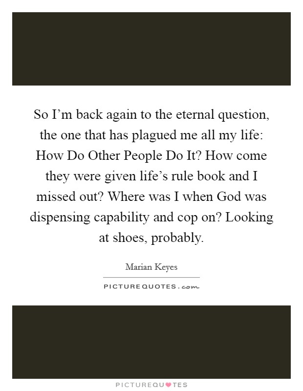So I'm back again to the eternal question, the one that has plagued me all my life: How Do Other People Do It? How come they were given life's rule book and I missed out? Where was I when God was dispensing capability and cop on? Looking at shoes, probably Picture Quote #1