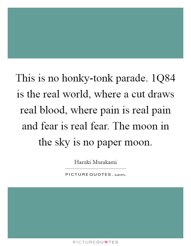 This is no honky-tonk parade. 1Q84 is the real world, where a cut draws real blood, where pain is real pain and fear is real fear. The moon in the sky is no paper moon Picture Quote #1