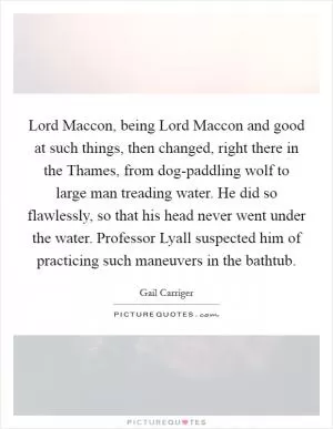 Lord Maccon, being Lord Maccon and good at such things, then changed, right there in the Thames, from dog-paddling wolf to large man treading water. He did so flawlessly, so that his head never went under the water. Professor Lyall suspected him of practicing such maneuvers in the bathtub Picture Quote #1