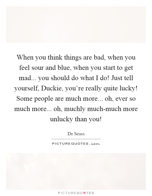 When you think things are bad, when you feel sour and blue, when you start to get mad... you should do what I do! Just tell yourself, Duckie, you're really quite lucky! Some people are much more... oh, ever so much more... oh, muchly much-much more unlucky than you! Picture Quote #1