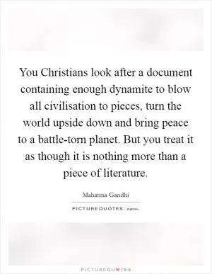 You Christians look after a document containing enough dynamite to blow all civilisation to pieces, turn the world upside down and bring peace to a battle-torn planet. But you treat it as though it is nothing more than a piece of literature Picture Quote #1