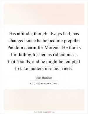 His attitude, though always bad, has changed since he helped me prep the Pandora charm for Morgan. He thinks I’m falling for her, as ridiculous as that sounds, and he might be tempted to take matters into his hands Picture Quote #1