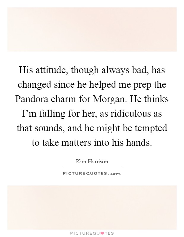 His attitude, though always bad, has changed since he helped me prep the Pandora charm for Morgan. He thinks I'm falling for her, as ridiculous as that sounds, and he might be tempted to take matters into his hands Picture Quote #1