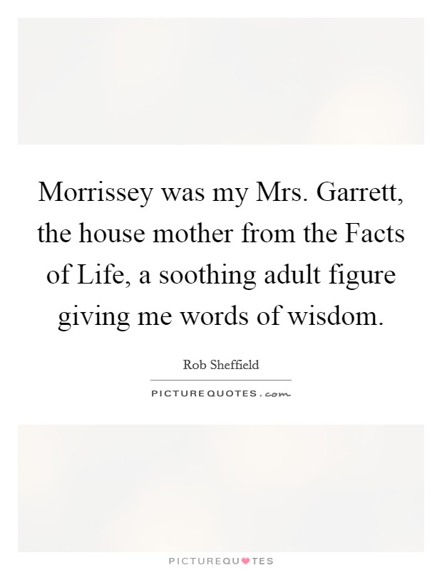 Morrissey was my Mrs. Garrett, the house mother from the Facts of Life, a soothing adult figure giving me words of wisdom Picture Quote #1