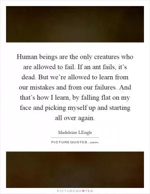 Human beings are the only creatures who are allowed to fail. If an ant fails, it’s dead. But we’re allowed to learn from our mistakes and from our failures. And that’s how I learn, by falling flat on my face and picking myself up and starting all over again Picture Quote #1