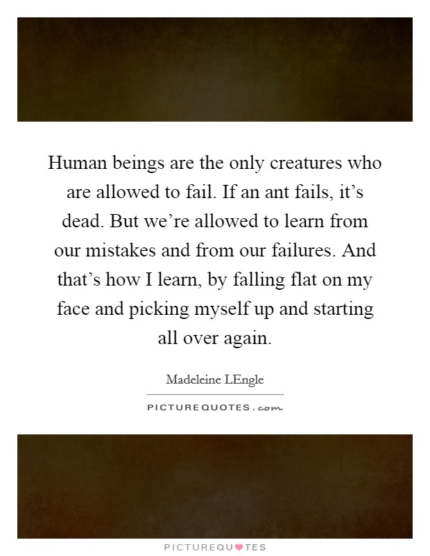 Human beings are the only creatures who are allowed to fail. If an ant fails, it's dead. But we're allowed to learn from our mistakes and from our failures. And that's how I learn, by falling flat on my face and picking myself up and starting all over again Picture Quote #1