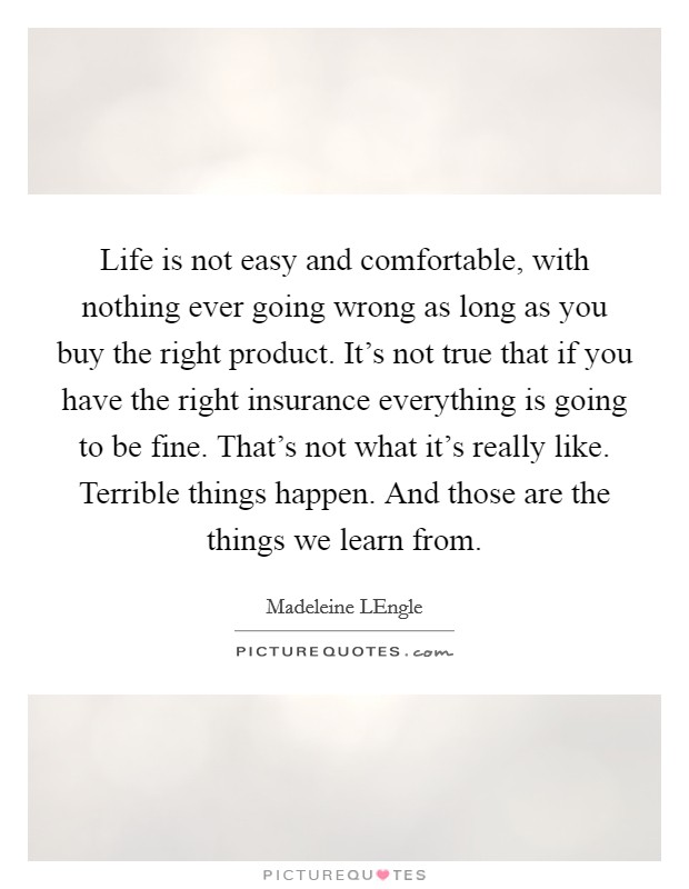 Life is not easy and comfortable, with nothing ever going wrong as long as you buy the right product. It's not true that if you have the right insurance everything is going to be fine. That's not what it's really like. Terrible things happen. And those are the things we learn from Picture Quote #1