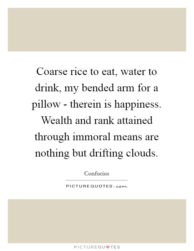 Coarse rice to eat, water to drink, my bended arm for a pillow - therein is happiness. Wealth and rank attained through immoral means are nothing but drifting clouds Picture Quote #1