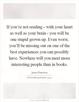 If you’re not reading - with your heart as well as your brain - you will be one stupid grown up. Even worst, you’ll be missing out on one of the best experiences you can possibly have. Nowhere will you meet more interesting people than in books Picture Quote #1
