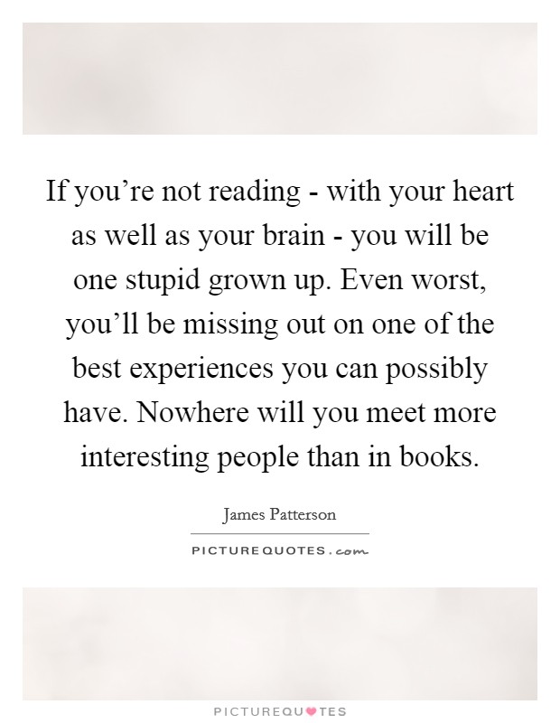 If you're not reading - with your heart as well as your brain - you will be one stupid grown up. Even worst, you'll be missing out on one of the best experiences you can possibly have. Nowhere will you meet more interesting people than in books Picture Quote #1