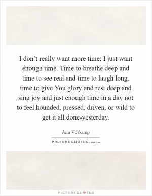 I don’t really want more time; I just want enough time. Time to breathe deep and time to see real and time to laugh long, time to give You glory and rest deep and sing joy and just enough time in a day not to feel hounded, pressed, driven, or wild to get it all done-yesterday Picture Quote #1
