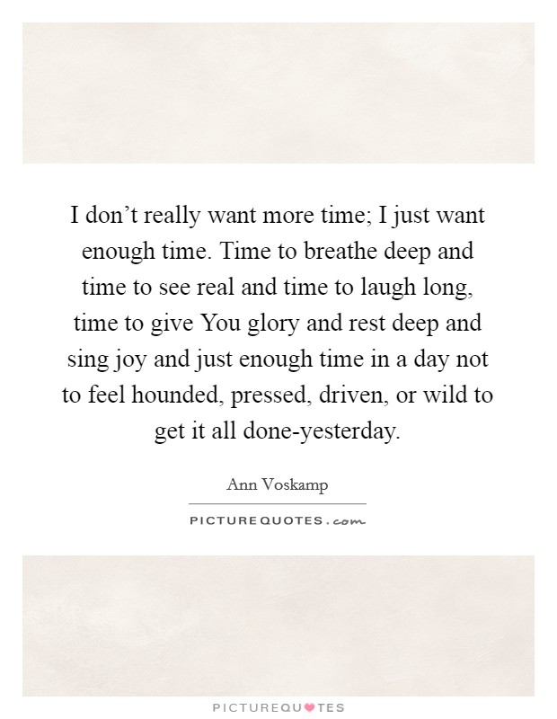 I don't really want more time; I just want enough time. Time to breathe deep and time to see real and time to laugh long, time to give You glory and rest deep and sing joy and just enough time in a day not to feel hounded, pressed, driven, or wild to get it all done-yesterday Picture Quote #1