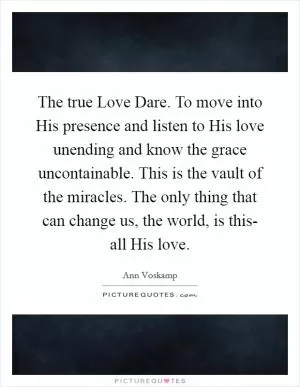 The true Love Dare. To move into His presence and listen to His love unending and know the grace uncontainable. This is the vault of the miracles. The only thing that can change us, the world, is this- all His love Picture Quote #1
