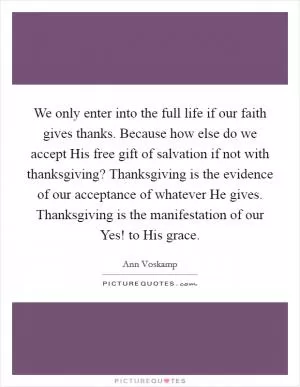 We only enter into the full life if our faith gives thanks. Because how else do we accept His free gift of salvation if not with thanksgiving? Thanksgiving is the evidence of our acceptance of whatever He gives. Thanksgiving is the manifestation of our Yes! to His grace Picture Quote #1