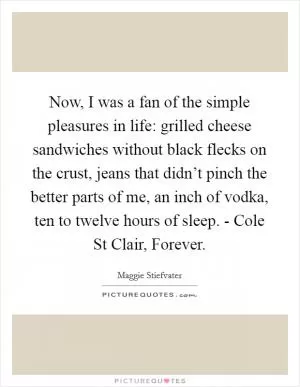 Now, I was a fan of the simple pleasures in life: grilled cheese sandwiches without black flecks on the crust, jeans that didn’t pinch the better parts of me, an inch of vodka, ten to twelve hours of sleep. - Cole St Clair, Forever Picture Quote #1
