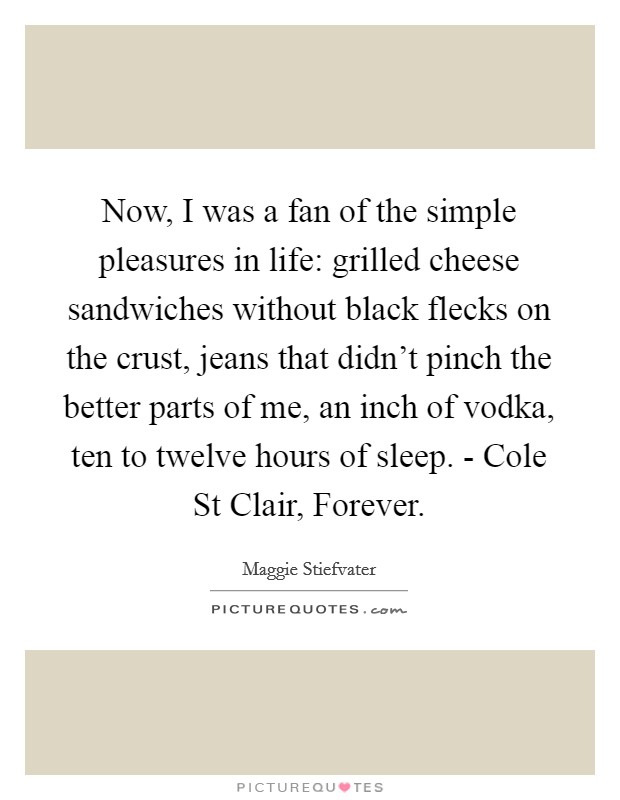 Now, I was a fan of the simple pleasures in life: grilled cheese sandwiches without black flecks on the crust, jeans that didn't pinch the better parts of me, an inch of vodka, ten to twelve hours of sleep. - Cole St Clair, Forever Picture Quote #1
