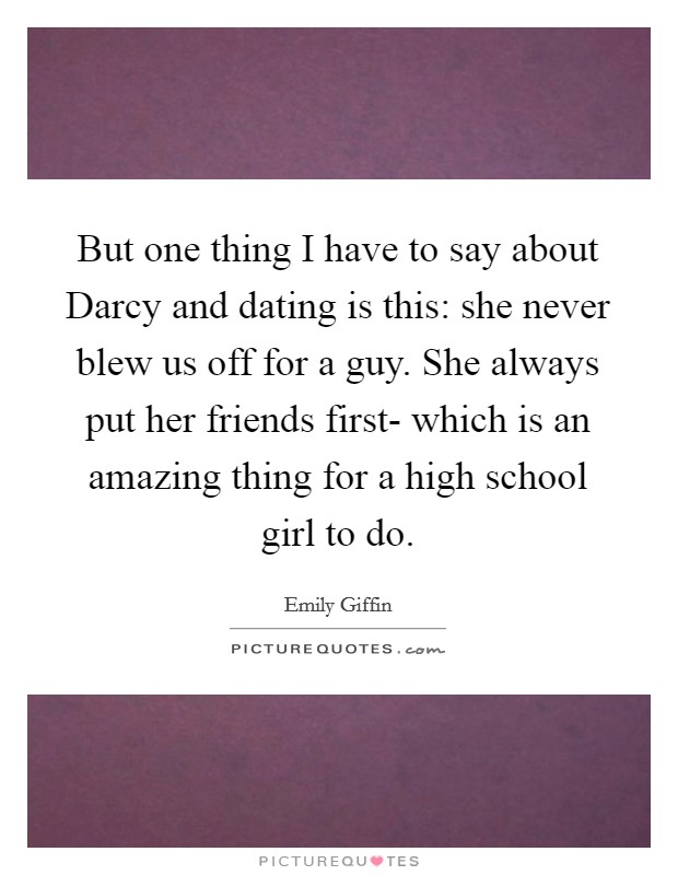 But one thing I have to say about Darcy and dating is this: she never blew us off for a guy. She always put her friends first- which is an amazing thing for a high school girl to do Picture Quote #1