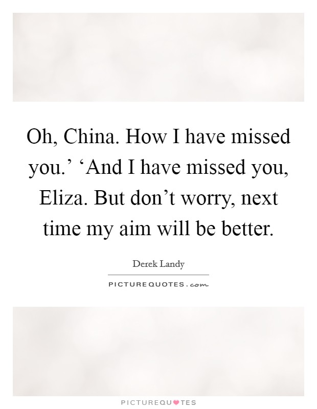Oh, China. How I have missed you.' ‘And I have missed you, Eliza. But don't worry, next time my aim will be better Picture Quote #1