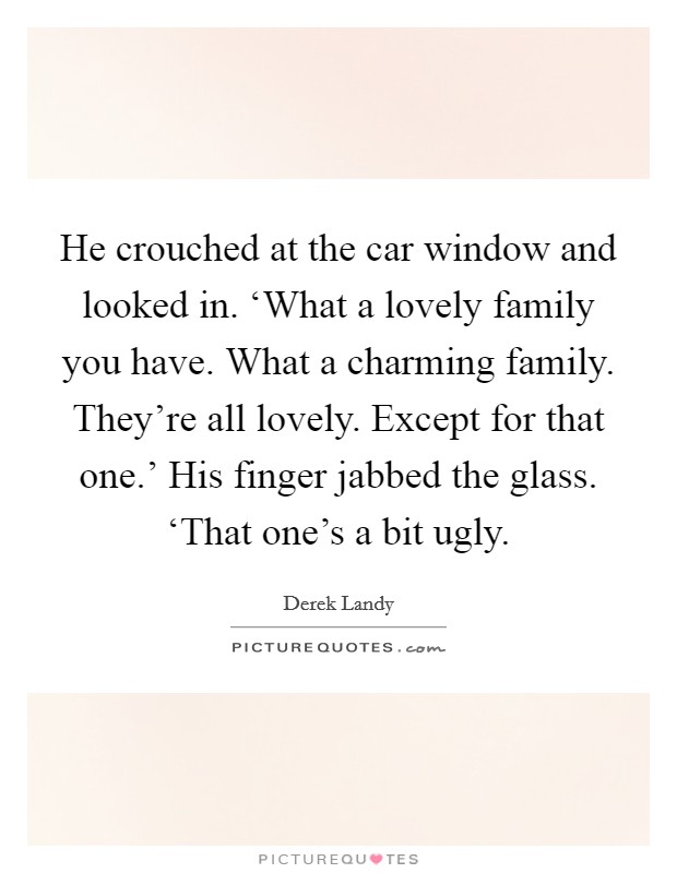 He crouched at the car window and looked in. ‘What a lovely family you have. What a charming family. They're all lovely. Except for that one.' His finger jabbed the glass. ‘That one's a bit ugly Picture Quote #1