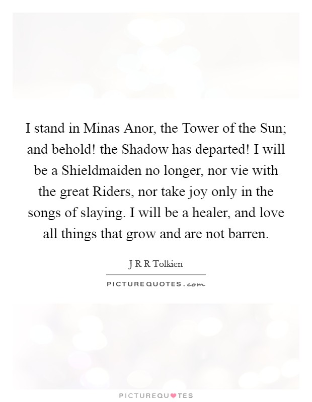 I stand in Minas Anor, the Tower of the Sun; and behold! the Shadow has departed! I will be a Shieldmaiden no longer, nor vie with the great Riders, nor take joy only in the songs of slaying. I will be a healer, and love all things that grow and are not barren Picture Quote #1