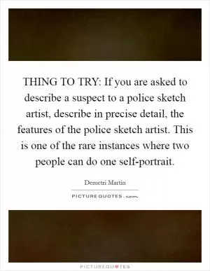 THING TO TRY: If you are asked to describe a suspect to a police sketch artist, describe in precise detail, the features of the police sketch artist. This is one of the rare instances where two people can do one self-portrait Picture Quote #1