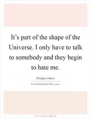 It’s part of the shape of the Universe. I only have to talk to somebody and they begin to hate me Picture Quote #1