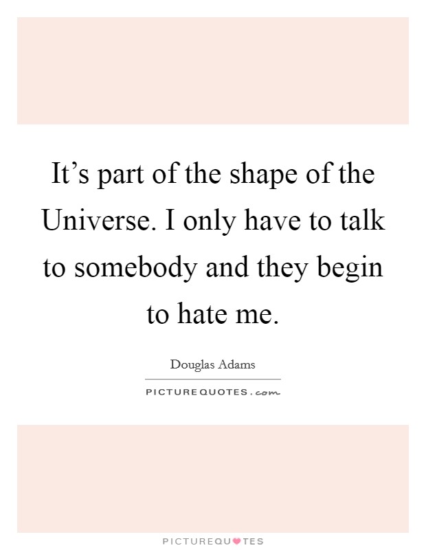 It's part of the shape of the Universe. I only have to talk to somebody and they begin to hate me Picture Quote #1